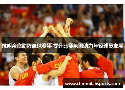 姚明亲临助阵篮球赛事 提升比赛氛围助力年轻球员发展