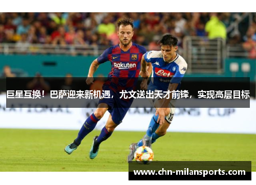 巨星互换！巴萨迎来新机遇，尤文送出天才前锋，实现高层目标